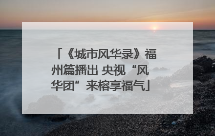 《城市风华录》福州篇播出 央视“风华团”来榕享福气