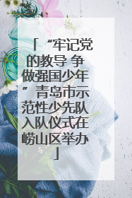 “牢记党的教导 争做强国少年”青岛市示范性少先队入队仪式在崂山区举办