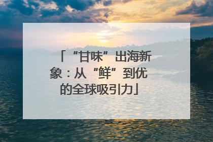 “甘味”出海新象：从“鲜”到优的全球吸引力