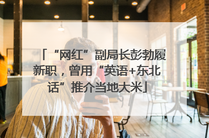 “网红”副局长彭勃履新职，曾用“英语+东北话”推介当地大米