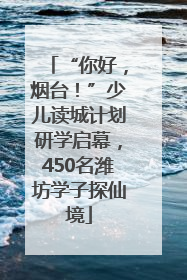 “你好，烟台！”少儿读城计划研学启幕，450名潍坊学子探仙境