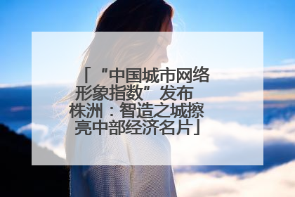 “中国城市网络形象指数”发布 株洲：智造之城擦亮中部经济名片
