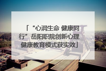 “心润生命 健康同行”岳阳职院创新心理健康教育模式获实效