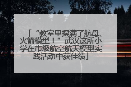 “教室里摆满了航母、火箭模型！”武汉这所小学在市级航空航天模型实践活动中获佳绩