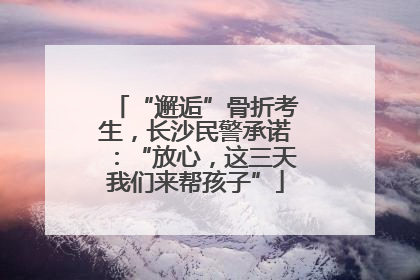 “邂逅”骨折考生，长沙民警承诺：“放心，这三天我们来帮孩子”