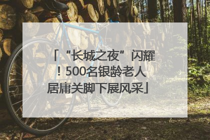 “长城之夜”闪耀！500名银龄老人居庸关脚下展风采