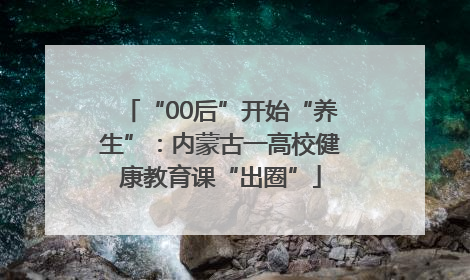 “00后”开始“养生”：内蒙古一高校健康教育课“出圈”