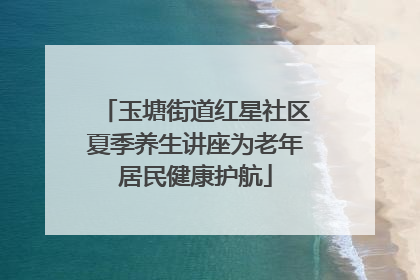 玉塘街道红星社区夏季养生讲座为老年居民健康护航
