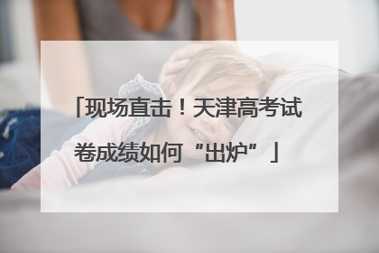 现场直击！天津高考试卷成绩如何“出炉”