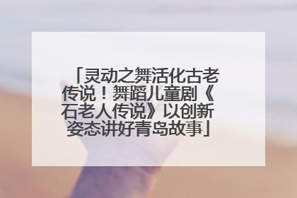 灵动之舞活化古老传说！舞蹈儿童剧《石老人传说》以创新姿态讲好青岛故事