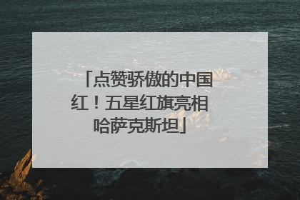 点赞骄傲的中国红！五星红旗亮相哈萨克斯坦