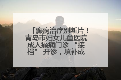 癫痫治疗别断片！青岛市妇女儿童医院成人癫痫门诊 “接档” 开诊，填补成年延续治疗空白