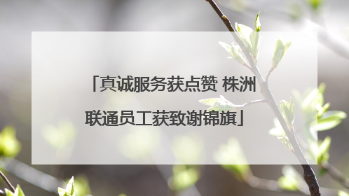 真诚服务获点赞 株洲联通员工获致谢锦旗