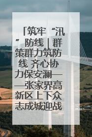 筑牢“汛”防线｜群策群力筑防线 齐心协力保安澜——张家界高新区上下众志成城迎战汛情