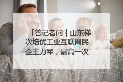 答记者问｜山东梯次培优工业互联网民企主力军，最高一次性奖补500万元