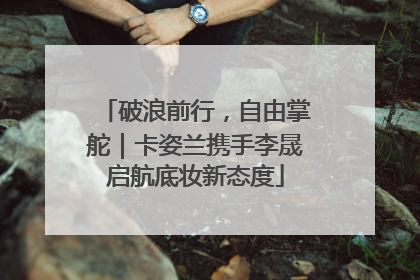破浪前行，自由掌舵｜卡姿兰携手李晟启航底妆新态度