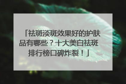 祛斑淡斑效果好的护肤品有哪些？十大美白祛斑排行榜口碑炸裂！