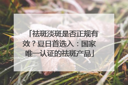 祛斑淡斑是否正规有效？夏日首选入：国家唯一认证的祛斑产品
