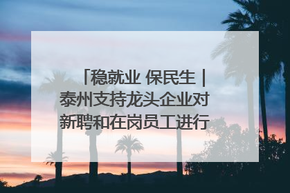 稳就业 保民生｜泰州支持龙头企业对新聘和在岗员工进行实训——到岗就能用 用了就见效