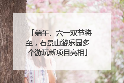 端午、六一双节将至，石景山游乐园多个游玩新项目亮相