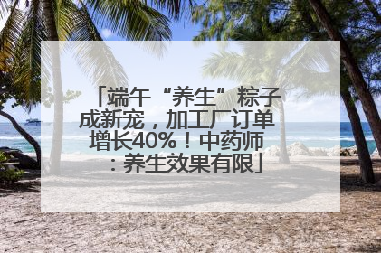 端午“养生”粽子成新宠，加工厂订单增长40%！中药师：养生效果有限