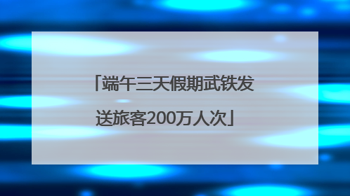 端午三天假期武铁发送旅客200万人次