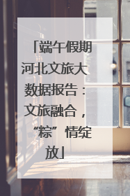 端午假期河北文旅大数据报告：文旅融合，“粽”情绽放