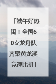 端午好热闹！全国60支龙舟队齐聚黄龙溪竞速比拼