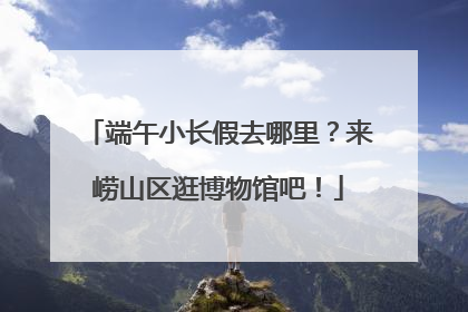 端午小长假去哪里？来崂山区逛博物馆吧！