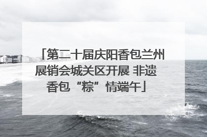 第二十届庆阳香包兰州展销会城关区开展 非遗香包“粽”情端午