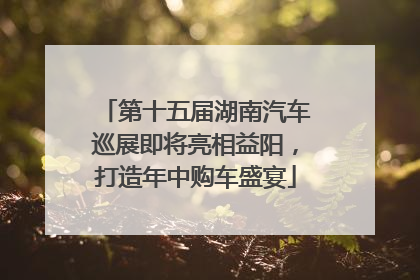 第十五届湖南汽车巡展即将亮相益阳，打造年中购车盛宴