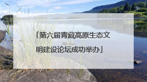 第六届青藏高原生态文明建设论坛成功举办