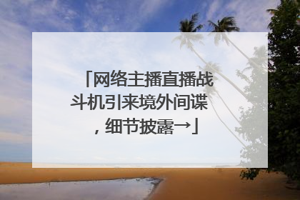 网络主播直播战斗机引来境外间谍，细节披露→