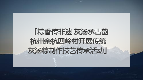 粽香传非遗 灰汤承古韵 杭州余杭四岭村开展传统灰汤粽制作技艺传承活动
