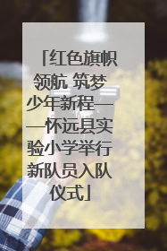 红色旗帜领航 筑梦少年新程——怀远县实验小学举行新队员入队仪式