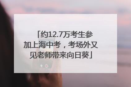 约12.7万考生参加上海中考，考场外又见老师带来向日葵