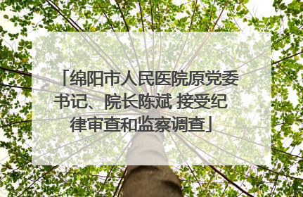 绵阳市人民医院原党委书记、院长陈斌 接受纪律审查和监察调查