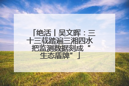绝活丨吴文晖：三十三载踏遍三湘四水 把监测数据刻成“生态盾牌”