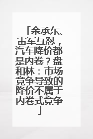 余承东、雷军互怼，汽车降价都是内卷？盘和林：市场竞争导致的降价不属于内卷式竞争