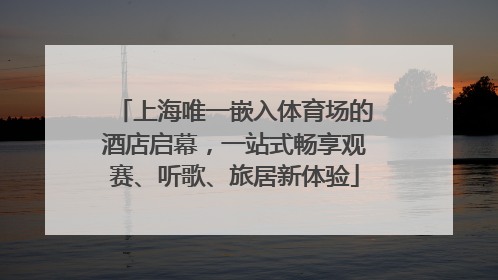 上海唯一嵌入体育场的酒店启幕，一站式畅享观赛、听歌、旅居新体验