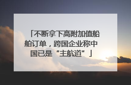 不断拿下高附加值船舶订单，跨国企业称中国已是“主航道”