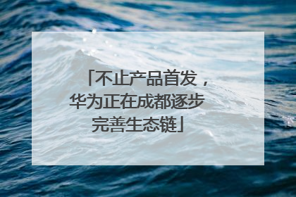 不止产品首发，华为正在成都逐步完善生态链