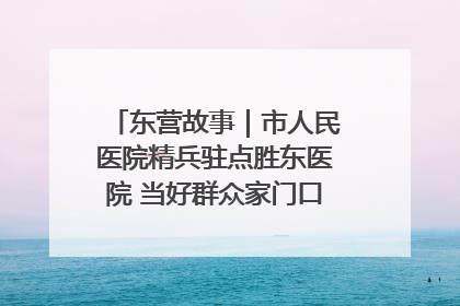 东营故事｜市人民医院精兵驻点胜东医院 当好群众家门口健康守护者