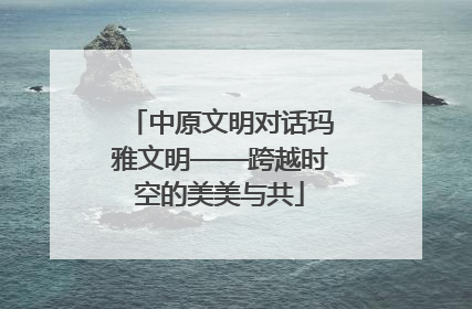 中原文明对话玛雅文明——跨越时空的美美与共