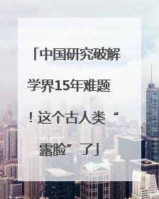 中国研究破解学界15年难题！这个古人类“露脸”了