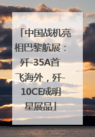 中国战机亮相巴黎航展：歼-35A首飞海外，歼-10CE成明星展品
