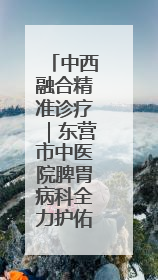 中西融合精准诊疗｜东营市中医院脾胃病科全力护佑脾胃健康
