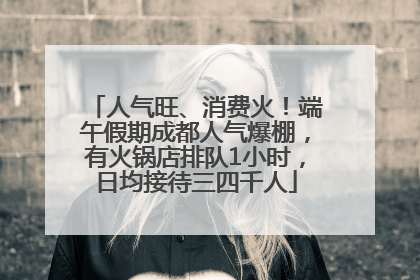 人气旺、消费火！端午假期成都人气爆棚，有火锅店排队1小时，日均接待三四千人
