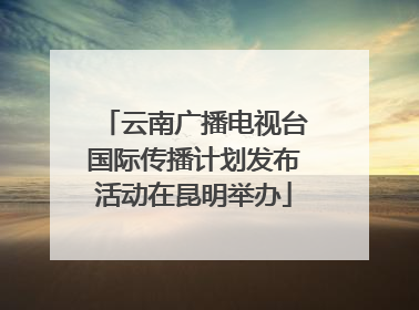 云南广播电视台国际传播计划发布活动在昆明举办