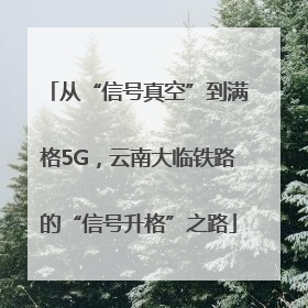 从“信号真空”到满格5G，云南大临铁路的“信号升格”之路